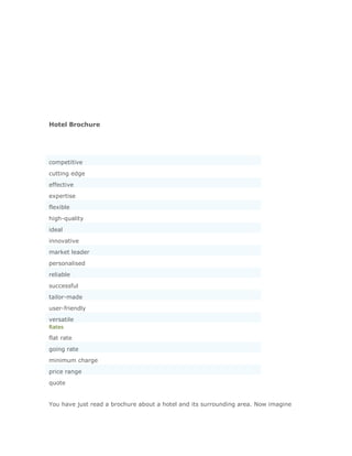 Hotel Brochure




competitive
cutting edge
effective
expertise
flexible
high-quality
ideal
innovative
market leader
personalised
reliable
successful
tailor-made
user-friendly
versatile
Rates

flat rate
going rate
minimum charge
price range
quote


You have just read a brochure about a hotel and its surrounding area. Now imagine
 