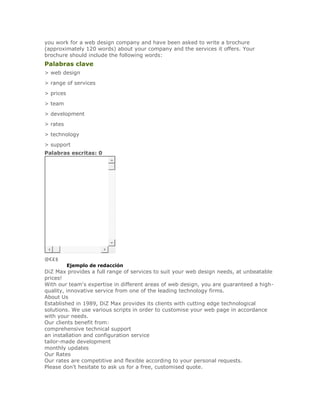 you work for a web design company and have been asked to write a brochure
(approximately 120 words) about your company and the services it offers. Your
brochure should include the following words:
Palabras clave
> web design
> range of services
> prices
> team
> development
> rates
> technology
> support
Palabras escritas: 0




@€₤$
SoluciónEjemplo de redacción
DiZ Max provides a full range of services to suit your web design needs, at unbeatable
prices!
With our team's expertise in different areas of web design, you are guaranteed a high-
quality, innovative service from one of the leading technology firms.
About Us
Established in 1989, DiZ Max provides its clients with cutting edge technological
solutions. We use various scripts in order to customise your web page in accordance
with your needs.
Our clients benefit from:
comprehensive technical support
an installation and configuration service
tailor-made development
monthly updates
Our Rates
Our rates are competitive and flexible according to your personal requests.
Please don't hesitate to ask us for a free, customised quote.
 