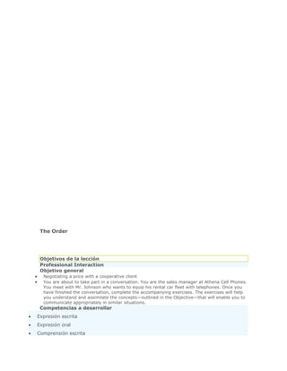 The Order




 Objetivos de la lección
 Professional Interaction
 Objetivo general
  Negotiating a price with a cooperative client
  You are about to take part in a conversation. You are the sales manager at Athena Cell Phones.
  You meet with Mr. Johnson who wants to equip his rental car fleet with telephones. Once you
  have finished the conversation, complete the accompanying exercises. The exercises will help
  you understand and assimilate the concepts—outlined in the Objective—that will enable you to
  communicate appropriately in similar situations.
 Competencias a desarrollar
Expresión escrita
Expresión oral
Comprensión escrita
 