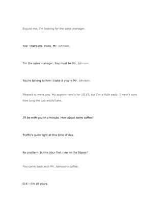 Excuse me, I'm looking for the sales manager.




Yes! That's me. Hello, Mr. Johnson.




I'm the sales manager. You must be Mr. Johnson.




You're talking to him! I take it you're Mr. Johnson.




Pleased to meet you. My appointment's for 10.15, but I'm a little early. I wasn't sure

how long the cab would take.




I'll be with you in a minute. How about some coffee?




Traffic's quite light at this time of day.




No problem. Is this your first time in the States?




You come back with Mr. Johnson's coffee.




O.K.! I'm all yours.
 