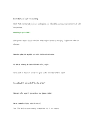 Sorry to have kept you waiting.


Well! As I mentioned when we last spoke, we intend to equip our car rental fleet with

car phones.


How big is your fleet?




We operate about 2000 vehicles, and we plan to equip roughly 10 percent with car

phones.




We can give you a good price on two hundred units.




So we're looking at two hundred units, right?




What sort of discount could you give us for an order of that size?




How about 10 percent off the list price?




We can offer you 10 percent on our basic model.




What model did you have in mind?


The GSM 41P in your catalog looked like it'd fit our needs.
 