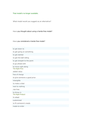 That model's no longer available.




What model would you suggest as an alternative?




Have you thought about using a hands-free model?




Have you considered a hands-free model?



to get down to
to get going on something
to get started
to get the ball rolling
to get straight to the point
to go ahead with
to move right along
The Right Price

added value
free of charge
to give someone a good price
intangible
to make a deal
next to nothing
risk-free
to throw in
The Right Product

to adapt
customized
to fit someone's needs
made-to-order
 