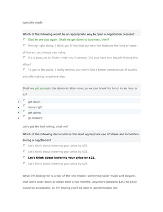 specially made



Which of the following would be an appropriate way to open a negotiation process?

      Glad to see you again. Shall we get down to business, then?

      Moving right along, I think you'll find that our new line features the kind of state-

of-the-art technology you value.
      It's a pleasure to finally meet you in person. Did you have any trouble finding the

office?
      To get to the point, I really believe you won't find a better combination of quality

and affordability anywhere else.



Shall we get goingon the demonstration now, so we can break for lunch in an hour or

so?

      get down

      move right

      get going

      go forward


Let's get the ball rolling, shall we?

Which of the following demonstrates the least appropriate use of stress and intonation

during a negotiation?

      Let's think about lowering your price by $25.

      Let's think about lowering your price by $25.

      Let's think about lowering your price by $25.

      Let's think about lowering your price by $25.



What I'm looking for is a top-of-the-line model: something tailor-made and elegant,

that won't wear down or break after a few months. Anywhere between $250 to $400

would be acceptable, so I'm hoping you'll be able to accommodate me.
 