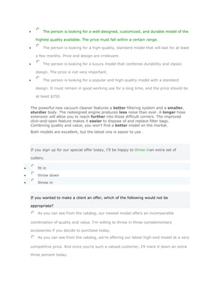 The person is looking for a well-designed, customized, and durable model of the

   highest quality available. The price must fall within a certain range.

       The person is looking for a high-quality, standard model that will last for at least

   a few months. Price and design are irrelevant.

       The person is looking for a luxury model that combines durability and classic

   design. The price is not very important.

       The person is looking for a popular and high-quality model with a standard

   design. It must remain in good working use for a long time, and the price should be

   at least $250.


The powerful new vacuum cleaner features a better filtering system and a smaller,
sturdier body. The redesigned engine produces less noise than ever. A longer hose
extension will allow you to reach further into those difficult corners. The improved
click-and-open feature makes it easier to dispose of and replace filter bags.
Combining quality and value, you won't find a better model on the market.
Both models are excellent, but the latest one is easier to use .




If you sign up for our special offer today, I'll be happy to throw inan extra set of

cutlery.

    fit in

    throw down

    throw in



If you wanted to make a client an offer, which of the following would not be

appropriate?

    As you can see from the catalog, our newest model offers an incomparable

combination of quality and value. I'm willing to throw in three complementary

accessories if you decide to purchase today.
    As you can see from the catalog, we're offering our latest high-end model at a very

competitive price. And since you're such a valued customer, I'll mark it down an extra

three percent today.
 