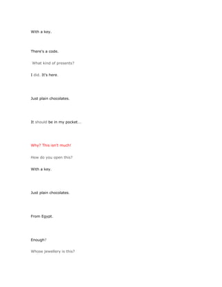 With a key.




There's a code.


What kind of presents?


I did. It's here.




Just plain chocolates.




It should be in my pocket...




Why? This isn't much!


How do you open this?


With a key.




Just plain chocolates.




From Egypt.




Enough?


Whose jewellery is this?
 