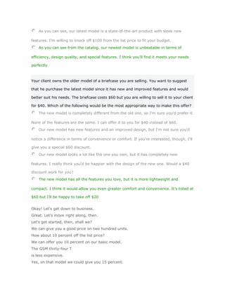 As you can see, our latest model is a state-of-the-art product with sleek new

features. I'm willing to knock off $100 from the list price to fit your budget.
    As you can see from the catalog, our newest model is unbeatable in terms of

efficiency, design quality, and special features. I think you'll find it meets your needs

perfectly.



Your client owns the older model of a briefcase you are selling. You want to suggest

that he purchase the latest model since it has new and improved features and would

better suit his needs. The briefcase costs $60 but you are willing to sell it to your client

for $40. Which of the following would be the most appropriate way to make this offer?

    The new model is completely different from the old one, so I'm sure you'd prefer it.

None of the features are the same. I can offer it to you for $40 instead of $60.
    Our new model has new features and an improved design, but I'm not sure you'd

notice a difference in terms of convenience or comfort. If you're interested, though, I'll

give you a special $60 discount.
    Our new model looks a lot like the one you own, but it has completely new

features. I really think you'd be happier with the design of the new one. Would a $40

discount work for you?
    The new model has all the features you love, but it is more lightweight and

compact. I think it would allow you even greater comfort and convenience. It's listed at

$60 but I'll be happy to take off $20


Okay! Let's get down to business.
Great. Let's move right along, then.
Let's get started, then, shall we?
We can give you a good price on two hundred units.
How about 10 percent off the list price?
We can offer you 10 percent on our basic model.
The GSM thirty-four T
is less expensive.
Yes, on that model we could give you 15 percent.
 