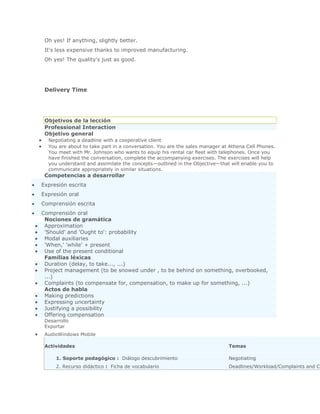 Oh yes! If anything, slightly better.
 It's less expensive thanks to improved manufacturing.
 Oh yes! The quality's just as good.




 Delivery Time




 Objetivos de la lección
 Professional Interaction
 Objetivo general
  Negotiating a deadline with a cooperative client
  You are about to take part in a conversation. You are the sales manager at Athena Cell Phones.
  You meet with Mr. Johnson who wants to equip his rental car fleet with telephones. Once you
  have finished the conversation, complete the accompanying exercises. The exercises will help
  you understand and assimilate the concepts—outlined in the Objective—that will enable you to
  communicate appropriately in similar situations.
 Competencias a desarrollar
Expresión escrita
Expresión oral
Comprensión escrita
Comprensión oral
 Nociones de gramática
 Approximation
 'Should' and 'Ought to': probability
 Modal auxiliaries
 'When,' 'while' + present
 Use of the present conditional
 Familias léxicas
 Duration (delay, to take..., ...)
 Project management (to be snowed under , to be behind on something, overbooked,
 ...)
 Complaints (to compensate for, compensation, to make up for something, ...)
 Actos de habla
 Making predictions
 Expressing uncertainty
 Justifying a possibility
 Offering compensation
 Desarrollo
 Exportar
 AudioWindows Mobile

 Actividades                                                                Temas

     1. Soporte pedagógico : Diálogo descubrimiento                         Negotiating
     2. Recurso didáctico : Ficha de vocabulario                            Deadlines/Workload/Complaints and Cl
 