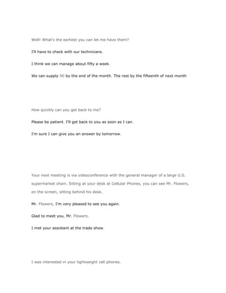 Well! What's the earliest you can let me have them?


I'll have to check with our technicians.


I think we can manage about fifty a week.


We can supply 90 by the end of the month. The rest by the fifteenth of next month




How quickly can you get back to me?


Please be patient. I'll get back to you as soon as I can.


I'm sure I can give you an answer by tomorrow.




Your next meeting is via videoconference with the general manager of a large U.S.

supermarket chain. Sitting at your desk at Cellular Phones, you can see Mr. Flowers,

on the screen, sitting behind his desk.


Mr. Flowers, I'm very pleased to see you again.


Glad to meet you, Mr. Flowers.


I met your assistant at the trade show.




I was interested in your lightweight cell phones.
 