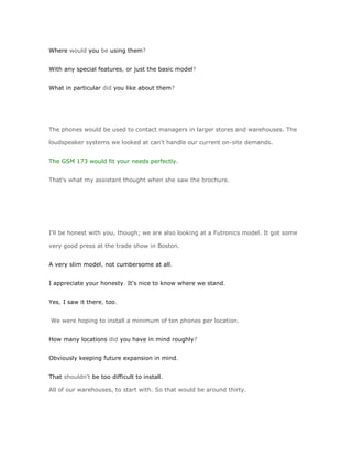 Where would you be using them?


With any special features, or just the basic model?


What in particular did you like about them?




The phones would be used to contact managers in larger stores and warehouses. The

loudspeaker systems we looked at can't handle our current on-site demands.


The GSM 173 would fit your needs perfectly.


That's what my assistant thought when she saw the brochure.




I'll be honest with you, though; we are also looking at a Futronics model. It got some

very good press at the trade show in Boston.


A very slim model, not cumbersome at all.


I appreciate your honesty. It's nice to know where we stand.


Yes, I saw it there, too.


We were hoping to install a minimum of ten phones per location.


How many locations did you have in mind roughly?


Obviously keeping future expansion in mind.


That shouldn't be too difficult to install.

All of our warehouses, to start with. So that would be around thirty.
 