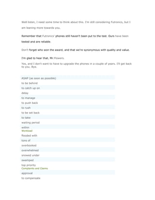 Well listen, I need some time to think about this. I'm still considering Futronics, but I

am leaning more towards you.


Remember that Futronics' phones still haven't been put to the test. Ours have been

tested and are reliable.


Don't forget who won the award, and that we're synonymous with quality and value.


I'm glad to hear that, Mr.Flowers.

Yes, and I don't want to have to upgrade the phones in a couple of years. I'll get back
to you. Bye.



ASAP (as soon as possible)
to be behind
to catch up on
delay
to manage
to push back
to rush
to be set back
to take
waiting period
within
Workload

flooded with
tons of
overbooked
overwhelmed
snowed under
swamped
top priority
Complaints and Claims

approval
to compensate
 