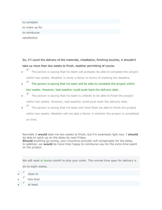 to complain
to make up for
to reimburse
satisfaction




So, if I count the delivery of the materials, installation, finishing touches, it shouldn't

take us more than two weeks to finish, weather permitting of course.

       The person is saying that his team will probably be able to complete the project

   within two weeks. Weather is never a factor in terms of meeting the deadline.

       The person is saying that his team will be able to complete the project within

   two weeks. However, bad weather could push back the delivery date.

       The person is saying that his team is unlikely to be able to finish the project

   within two weeks. However, bad weather could push back the delivery date.

       The person is saying that his team will most likely be able to finish the project

   within two weeks. Weather will not play a factor in whether the project is completed

   on time.




Normally it would take me two weeks to finish, but I'm swamped right now. I should
be able to catch up on the delay by next Friday.
Should anything go wrong, your insurance provider will compensate for the delay.
In addition, we would be more than happy to reimburse you for the extra time spent
on the project.




We will need at leasta month to ship your order. The normal time span for delivery is

six to eight weeks.

    close to
    less than

    at least
 