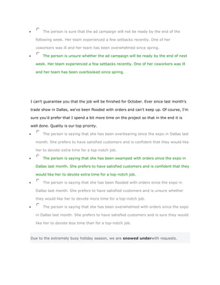 The person is sure that the ad campaign will not be ready by the end of the

   following week. Her team experienced a few setbacks recently. One of her

   coworkers was ill and her team has been overwhelmed since spring.

       The person is unsure whether the ad campaign will be ready by the end of next

   week. Her team experienced a few setbacks recently. One of her coworkers was ill

   and her team has been overbooked since spring.




I can't guarantee you that the job will be finished for October. Ever since last month's

trade show in Dallas, we've been flooded with orders and can't keep up. Of course, I'm

sure you'd prefer that I spend a bit more time on the project so that in the end it is

well done. Quality is our top priority.

       The person is saying that she has been overbearing since the expo in Dallas last

   month. She prefers to have satisfied customers and is confident that they would like

   her to devote extra time for a top-notch job.

       The person is saying that she has been swamped with orders since the expo in

   Dallas last month. She prefers to have satisfied customers and is confident that they

   would like her to devote extra time for a top-notch job.

       The person is saying that she has been flooded with orders since the expo in

   Dallas last month. She prefers to have satisfied customers and is unsure whether

   they would like her to devote more time for a top-notch job.

       The person is saying that she has been overwhelmed with orders since the expo

   in Dallas last month. She prefers to have satisfied customers and is sure they would

   like her to devote less time than for a top-notch job.



Due to the extremely busy holiday season, we are snowed underwith requests.
 