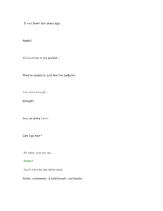 It was taken ten years ago.




Really?




It should be in my pocket...




They're presents, just like the perfume.




I've seen enough.


Enough?




You certainly have!




Can I go now?




All right, you can go.


Really?


You'll have to pay extra duty.


Socks, underwear, a toothbrush, toothpaste...
 