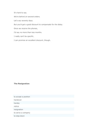 It's hard to say.

We're behind on several orders.

Let's say seventy days.

But you'd get a good discount to compensate for the delay.

Once we receive the phones,

I'd say no more than two months.

I really can't be specific.

I can promise an excellent discount, though.




The Resignation




to accept a position
handover
hereby
notice
resignation
to serve a company
to step down
 