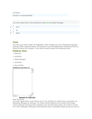 successor
transfer of responsibilities



It is with regret that I have decided to step downas Sales Manager.

    over

    up

    down
      SoluciónValidar



Tema
You have just read a letter of resignation. Now imagine you are a Marketing Manager
writing a letter (approximately 130 words) to your HR Department explaining that you
intend to leave the company. Your letter should include the following words:
Palabras clave
> effective
> handover
> Sales Manager
> successor
> two months
Palabras escritas: 0




SoluciónEjemplo de redacción
Dear Mrs Hunt,
It is with regret that I must inform you of my intention to resign from my position as
Marketing Manager at Camaxsi. My notice will be effective two months from today.
I have enjoyed working at this company over the last three years, but I feel it is time
for a new challenge. Although I have learned many invaluable things during my time at
 