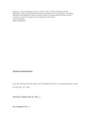 Camaxsi, I have accepted a post in which I feel I will be stretched further.
Although I hope to personally oversee the handover to my successor, the Sales
Manager will handle this should I leave before a replacement has been found.
I wish you and the company much success in the future.
Yours sincerely,
Ralph Mendelson




Business Negotiations




[You are meeting with the sales rep for Shanghai Phones, a Chinese distributor.] Nice

to meet you, Mr. Kelly.




Thanks for meeting with me, Mrs. Li.




It's a pleasure, Mrs. Li.
 