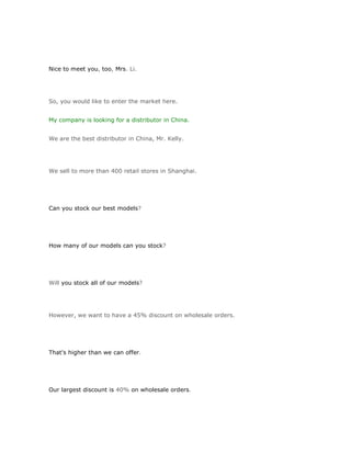 Nice to meet you, too, Mrs. Li.




So, you would like to enter the market here.


My company is looking for a distributor in China.


We are the best distributor in China, Mr. Kelly.




We sell to more than 400 retail stores in Shanghai.




Can you stock our best models?




How many of our models can you stock?




Will you stock all of our models?




However, we want to have a 45% discount on wholesale orders.




That's higher than we can offer.




Our largest discount is 40% on wholesale orders.
 