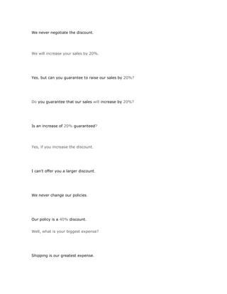 We never negotiate the discount.




We will increase your sales by 20%.




Yes, but can you guarantee to raise our sales by 20%?




Do you guarantee that our sales will increase by 20%?




Is an increase of 20% guaranteed?




Yes, if you increase the discount.




I can't offer you a larger discount.




We never change our policies.




Our policy is a 40% discount.


Well, what is your biggest expense?




Shipping is our greatest expense.
 