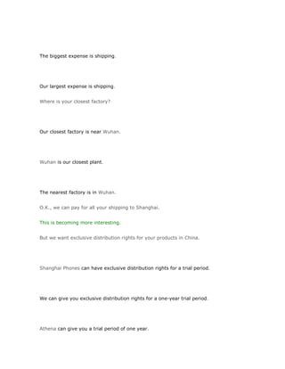 The biggest expense is shipping.




Our largest expense is shipping.


Where is your closest factory?




Our closest factory is near Wuhan.




Wuhan is our closest plant.




The nearest factory is in Wuhan.


O.K., we can pay for all your shipping to Shanghai.


This is becoming more interesting.


But we want exclusive distribution rights for your products in China.




Shanghai Phones can have exclusive distribution rights for a trial period.




We can give you exclusive distribution rights for a one-year trial period.




Athena can give you a trial period of one year.
 
