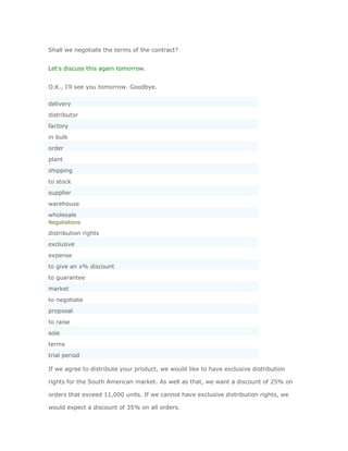 Shall we negotiate the terms of the contract?


Let's discuss this again tomorrow.


O.K., I'll see you tomorrow. Goodbye.

delivery
distributor
factory
in bulk
order
plant
shipping
to stock
supplier
warehouse
wholesale
Negotiations

distribution rights
exclusive
expense
to give an x% discount
to guarantee
market
to negotiate
proposal
to raise
sole
terms
trial period

If we agree to distribute your product, we would like to have exclusive distribution

rights for the South American market. As well as that, we want a discount of 25% on

orders that exceed 11,000 units. If we cannot have exclusive distribution rights, we

would expect a discount of 35% on all orders.
 