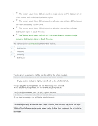 The person would like a 25% discount on large orders, a 35% discount on all

  other orders, and exclusive distribution rights.

       The person would like a 35% discount on all orders as well as a 25% discount

  on orders exceeding 11,000 units.

       The person would like a 35% discount on all orders as well as exclusive

  distribution rights in South America.

       The person would like a discount of 35% on all orders if he cannot have

  exclusive distribution rights in South America.


We want exclusive distributionrights for this market.

    distribution

    shipping

    ordering

    distributor




You (to give) us exclusive rights, we (to sell) to the whole market.
you give us exclusive rights, we will sell to the whole market.

     If you give us exclusive rights, we will sell to the whole market.Solución
Validar
You (to pay) for our expenses, we (to distribute) your product.
If you pay for our expenses, we will distribute your product.
Solución Validar
You (to buy) wholesale, you (to get) a good discount.
• If you buy wholesale, you will get a good discount.
If you buy wholesale, you will get a good discount.



You are negotiating a contract with a new supplier, but you find his prices too high.

Which of the following statements would make it clear that you want the price to be

lowered?
 