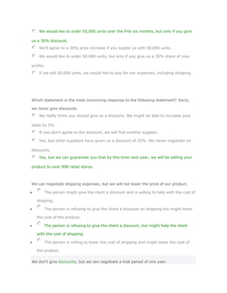 We would like to order 50,000 units over the first six months, but only if you give

us a 30% discount.
    We'll agree to a 30% price increase if you supply us with 50,000 units.

    We would like to order 50,000 units, but only if you give us a 30% share of your

profits.
    If we sell 50,000 units, we would like to pay for our expenses, including shipping.




Which statement is the most convincing response to the following statement? Sorry,

we never give discounts.
    We really think you should give us a discount. We might be able to increase your

sales by 5%.
    If you don't agree to the discount, we will find another supplier.

    Yes, but other suppliers have given us a discount of 25%. We never negotiate on

discounts.
    Yes, but we can guarantee you that by this time next year, we will be selling your

product to over 800 retail stores.



We can negotiate shipping expenses, but we will not lower the price of our product.

       The person might give the client a discount and is willing to help with the cost of

   shipping.

       The person is refusing to give the client a discount on shipping but might lower

   the cost of the product.

       The person is refusing to give the client a discount, but might help the client

   with the cost of shipping.

       The person is willing to lower the cost of shipping and might lower the cost of

   the product.


We don't give discounts, but we can negotiate a trial period of one year.
 