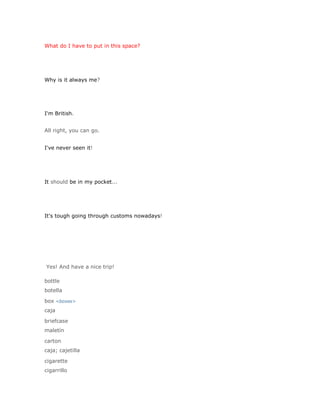 What do I have to put in this space?




Why is it always me?




I'm British.


All right, you can go.


I've never seen it!




It should be in my pocket...




It's tough going through customs nowadays!




Yes! And have a nice trip!

bottle
botella

box <boxes>
caja

briefcase
maletín

carton
caja; cajetilla

cigarette
cigarrillo
 