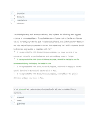 proposals

    discounts

    negotiations

    expenses




You are negotiating with a new distributor, who explains the following: Our biggest

expense is overseas delivery. Ground deliveries in Europe cost us hardly anything as

we use our company's trucks. But overseas deliveries to Asia cost much more because

not only have shipping expenses increased, but taxes have too. Which response would

be the most appropriate to negotiate with her?
    If you agree to the 40% discount in our proposal, you could use one of our

company's trucks for ground deliveries, and we could pay taxes in Europe.
    If you agree to the 40% discount in our proposal, we will be happy to pay for

overseas shipping and to pay for taxes in Asia.
    If you agree to the 40% discount in our proposal, we would be happy to pay for

ground deliveries in Europe and pay for taxes in Asia.
    If you agree to the 40% discount in our proposal, we might pay for ground

deliveries and pay your taxes in Asia.




In our proposal, we have suggested our paying for all your overseas shipping

expenses.

    proposal

    terms

    guarantee
 