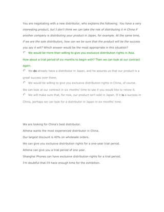 You are negotiating with a new distributor, who explains the following: You have a very

interesting product, but I don't think we can take the risk of distributing it in China if

another company is distributing your product in Japan, for example. At the same time,

if we are the sole distributors, how can we be sure that the product will be the success

you say it will? Which answer would be the most appropriate in this situation?
    We would be more than willing to give you exclusive distribution rights in Asia.

How about a trial period of six months to begin with? Then we can look at our contract

again.
    We do already have a distributor in Japan, and he assures us that our product is a

great success over there.
    We would be willing to give you exclusive distribution rights in China, of course.

We can look at our contract in six months' time to see if you would like to renew it.
    We will make sure that, for now, our product isn't sold in Japan. If it is a success in

China, perhaps we can look for a distributor in Japan in six months' time.




We are looking for China's best distributor.

Athena wants the most experienced distributor in China.

Our largest discount is 40% on wholesale orders.

We can give you exclusive distribution rights for a one-year trial period.

Athena can give you a trial period of one year.

Shanghai Phones can have exclusive distribution rights for a trial period.

I'm doubtful that I'll have enough time for the exhibition.
 