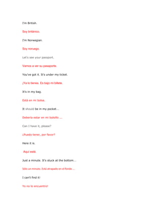 I'm British.


Soy británico.

I'm Norwegian.


Soy noruego.

Let's see your passport.


Vamos a ver su pasaporte.

You've got it. It's under my ticket.


¡Ya lo tienes. Es bajo mi billete.

It's in my bag.


Está en mi bolsa.


It should be in my pocket...


Debería estar en mi bolsillo ...


Can I have it, please?


¿Puedo tener, por favor?


Here it is.


Aquí está.

Just a minute. It's stuck at the bottom...


Sólo un minuto. Está atrapado en el fondo ...


I can't find it!


Yo no lo encuentro!
 