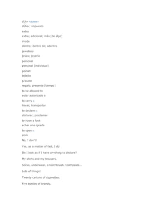 duty <duties>
deber; impuesto

extra
extra; adicional; más [de algo]

inside
dentro; dentro de; adentro

jewellery
joyas; joyería

personal
personal [individual]

pocket
bolsillo

present
regalo; presente [tiempo]

to be allowed to
estar autorizado a

to carry v.
llevar; transportar

to declare v.
declarar; proclamar

to have a look
echar una ojeada

to open v.
abrir
No, I don't!

Yes, as a matter of fact, I do!

Do I look as if I have anything to declare?

My shirts and my trousers.

Socks, underwear, a toothbrush, toothpaste...

Lots of things!

Twenty cartons of cigarettes.

Five bottles of brandy.
 