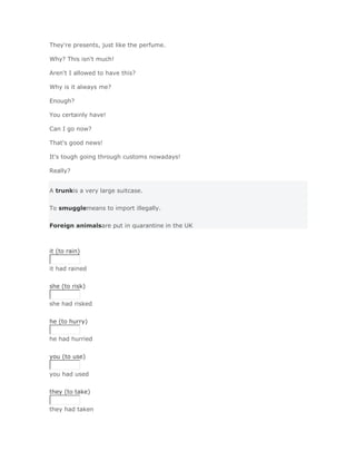 They're presents, just like the perfume.

Why? This isn't much!

Aren't I allowed to have this?

Why is it always me?

Enough?

You certainly have!

Can I go now?

That's good news!

It's tough going through customs nowadays!

Really?


A trunkis a very large suitcase.


To smugglemeans to import illegally.


Foreign animalsare put in quarantine in the UK



it (to rain)


it had rained
Solución Validar
she (to risk)


she had risked
Solución Validar
he (to hurry)


he had hurried
Solución Validar
you (to use)


you had used
Solución Validar
they (to take)


they had taken
Solución Validar
 