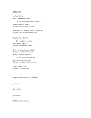we (to talk)


we had talked
Does Lisa need to leave?

    Oh yes, she does need to leave.Solución Validar
Do you need to apply?
Oh yes, you do need to apply.
Solución Validar
Do Simon and Michael want to find out?
Oh yes, they do want to find out.


Do you know Dawn?

    Oh yes, I do know her.Solución Validar
Does it rain often?
Oh yes, it does rain often.
Solución Validar
Does Margaret have a ticket?
Oh yes, she does have one.
Do they have a blanket?

    Oh yes, they do have one.Solución Validar
Does she have the time?
Oh yes, she does have the time.
Solución Validar
Do you need a car?
Oh yes, I do need one.




Do you have anything to declare?

SoluciónValidar




No, I don't.

SoluciónValidar




What's in this suitcase?

SoluciónValidar
 