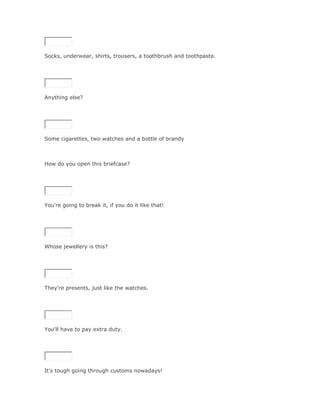 Socks, underwear, shirts, trousers, a toothbrush and toothpaste.

SoluciónValidar




Anything else?

SoluciónValidar




Some cigarettes, two watches and a bottle of brandy



How do you open this briefcase?

SoluciónValidar




You're going to break it, if you do it like that!

SoluciónValidar




Whose jewellery is this?

SoluciónValidar




They're presents, just like the watches.

SoluciónValidar




You'll have to pay extra duty.

SoluciónValidar




It's tough going through customs nowadays!
 