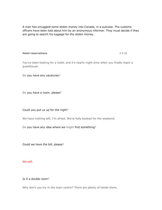 A man has smuggled some stolen money into Canada, in a suitcase. The customs
officers have been told about him by an anonymous informer. They must decide if they
are going to search his luggage for the stolen money.




Hotel reservations                                                        2 h 52


You've been looking for a hotel, and it's nearly night-time when you finally reach a
guesthouse.


Do you have any vacancies?




Do you have a room, please?




Could you put us up for the night?


We have nothing left, I'm afraid. We're fully booked for the weekend.


Do you have any idea where we might find something?




Could we have the bill, please?




We will.




Is it a double room?


Why don't you try in the town centre? There are plenty of hotels there.
 