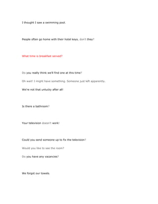 I thought I saw a swimming pool.




People often go home with their hotel keys, don't they?




What time is breakfast served?




Do you really think we'll find one at this time?


Oh wait! I might have something. Someone just left apparently.


We're not that unlucky after all!




Is there a bathroom?




Your television doesn't work!




Could you send someone up to fix the television?


Would you like to see the room?


Do you have any vacancies?




We forgot our towels.
 