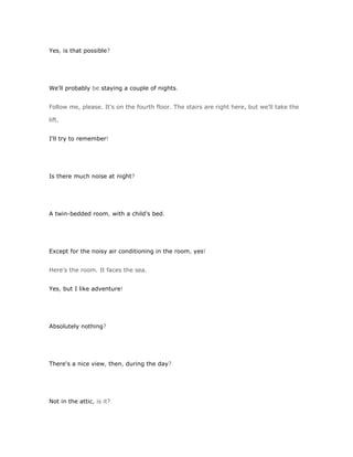 Yes, is that possible?




We'll probably be staying a couple of nights.


Follow me, please. It's on the fourth floor. The stairs are right here, but we'll take the

lift.


I'll try to remember!




Is there much noise at night?




A twin-bedded room, with a child's bed.




Except for the noisy air conditioning in the room, yes!


Here's the room. It faces the sea.


Yes, but I like adventure!




Absolutely nothing?




There's a nice view, then, during the day?




Not in the attic, is it?
 