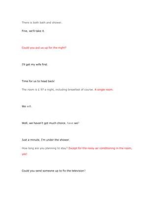 There is both bath and shower.


Fine, we'll take it.




Could you put us up for the night?




I'll get my wife first.




Time for us to head back!


The room is £ 97 a night, including breakfast of course. A single room.




We will.




Well, we haven't got much choice, have we?




Just a minute, I'm under the shower.


How long are you planning to stay? Except for the noisy air conditioning in the room,

yes!




Could you send someone up to fix the television?
 