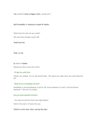 You wouldn't have a bigger room, would you?




We'll probably be staying a couple of nights.




What kind of room do you need?

We only have double rooms left


That'll be fine.




That will do.




It doesn't matter.

Would you like to see the room?


I'll get my wife first.

Follow me, please. It's on the fourth floor. The stairs are right here, but we'll take the
lift


What time is breakfast served?

Breakfast is served between 8 and 9:30, lunch between 12 and 1:30 and dinner
between 7:30 and 10 o'clock.


Do you have packed lunches?


You have to ask for them the night before.

Here's the room. It faces the sea.


There's a nice view, then, during the day?
 