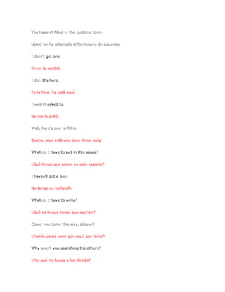 You haven't filled in the customs form.


Usted no ha rellenado el formulario de aduanas.


I didn't get one.


Yo no la recibió.


I did. It's here.


Yo lo hice. Ya está aquí.


I wasn't asked to.


No me lo pidió.


Well, here's one to fill in.


Bueno, aquí está uno para llenar pulg


What do I have to put in this space?


¿Qué tengo que poner en este espacio?


I haven't got a pen.


No tengo un bolígrafo.


What do I have to write?


¿Qué es lo que tengo que escribir?


Could you come this way, please?


¿Podría usted venir por aquí, por favor?


Why aren't you searching the others?


¿Por qué no busca a los demás?
 