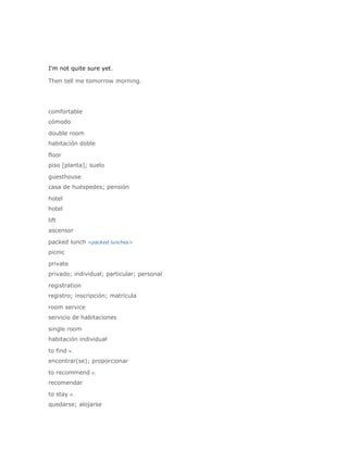 I'm not quite sure yet.

Then tell me tomorrow morning.




comfortable
cómodo

double room
habitación doble

floor
piso [planta]; suelo

guesthouse
casa de huéspedes; pensión

hotel
hotel

lift
ascensor

packed lunch <packed lunches>
picnic

private
privado; individual; particular; personal

registration
registro; inscripción; matrícula

room service
servicio de habitaciones

single room
habitación individual

to find v.
encontrar(se); proporcionar

to recommend v.
recomendar

to stay v.
quedarse; alojarse
 