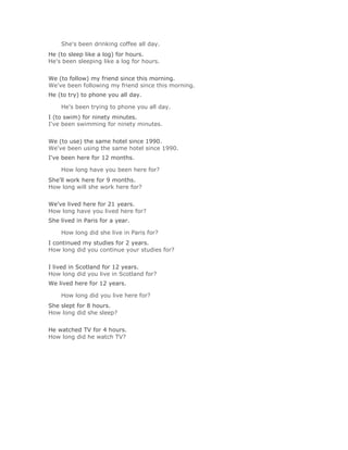 She's been drinking coffee all day.Solución Validar
He (to sleep like a log) for hours.
He's been sleeping like a log for hours.
Solución Validar
We (to follow) my friend since this morning.
We've been following my friend since this morning.
He (to try) to phone you all day.

    He's been trying to phone you all day.Solución Validar
I (to swim) for ninety minutes.
I've been swimming for ninety minutes.
Solución Validar
We (to use) the same hotel since 1990.
We've been using the same hotel since 1990.
I've been here for 12 months.

    How long have you been here for?Solución Validar
She'll work here for 9 months.
How long will she work here for?
Solución Validar
We've lived here for 21 years.
How long have you lived here for?
She lived in Paris for a year.

    How long did she live in Paris for?Solución Validar
I continued my studies for 2 years.
How long did you continue your studies for?
Solución Validar
I lived in Scotland for 12 years.
How long did you live in Scotland for?
We lived here for 12 years.

    How long did you live here for?Solución Validar
She slept for 8 hours.
How long did she sleep?
Solución Validar
He watched TV for 4 hours.
How long did he watch TV?
 