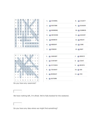 Do you have any vacancies?

SoluciónValidar




We have nothing left, I'm afraid. We're fully booked for the weekend.

SoluciónValidar




Do you have any idea where we might find something?

SoluciónValidar
 