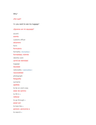 Why?


¿Por qué?


Do you want to see my luggage?


¿Quieres ver mi equipaje?

accent
acento

customs officer
aduanero

form
formulario

formality <formalities>
formalidad; trámite

identity card
carné de identidad

luggage
equipaje

nationality <nationalities>
nacionalidad

photograph
fotografía

surname
apellido

to be on one's way
estar de camino

to fill in v.
rellenar

to go through v.
pasar por

to look like v.
parecer; parecerse a

to search v.
 