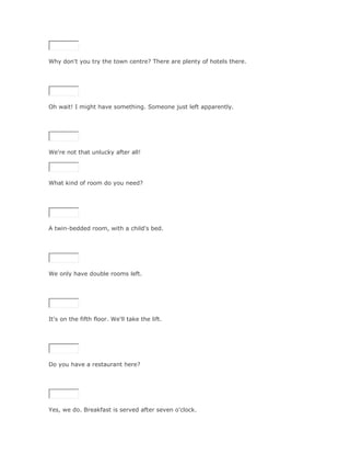 Why don't you try the town centre? There are plenty of hotels there.

SoluciónValidar




Oh wait! I might have something. Someone just left apparently.

SoluciónValidar




We're not that unlucky after all!




What kind of room do you need?

SoluciónValidar




A twin-bedded room, with a child's bed.

SoluciónValidar




We only have double rooms left.

SoluciónValidar




It's on the fifth floor. We'll take the lift.

SoluciónValidar




Do you have a restaurant here?

SoluciónValidar




Yes, we do. Breakfast is served after seven o'clock.
 