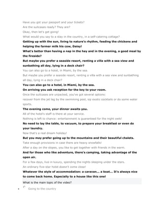 Have you got your passport and your tickets?
Are the suitcases ready? They are?
Okay, then let's get going!
What would you say to a stay in the country, in a self-catering cottage?
Getting up with the sun, living to nature's rhythm, feeding the chickens and
helping the farmer milk his cow, Daisy!
What's better than having a nap in the hay and in the evening, a good meal by
the fireside?
But maybe you prefer a seaside resort, renting a villa with a sea view and
sunbathing all day, lying in a deck chair?
You can also go to a hotel, in Miami, by the sea.
But maybe you prefer a seaside resort, renting a villa with a sea view and sunbathing
all day, lying in a deck chair?
You can also go to a hotel, in Miami, by the sea.
On arriving you ask reception for the key to your room.
Once the suitcases are unpacked, you've got several options:
recover from the jet lag by the swimming pool, sip exotic cocktails or do some water
sports.
The evening come, your dinner awaits you.
All of the hotel's staff is there at your service.
Nothing is left to chance: entertainment is guaranteed for the night owls!
No need to lay the table, to vacuum, to prepare your breakfast or even do
your laundry.
Now that's a real dream holiday!
But you may prefer going up to the mountains and their beautiful chalets.
Take enough provisions in case there are heavy snowfalls!
After a day on the slopes, you like to get together with friends in the warm.
And for those who like adventure, there's camping, taking advantage of the
open air.
For a few days, live in luxury, spending the nights sleeping under the stars.
An ordinary five-star hotel doesn't come close!
Whatever the style of accommodation: a caravan... a boat... It's always nice
to come back home. Especially to a house like this one!

What is the main topic of the video?

    Going to the country
 