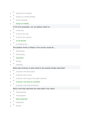 Going to the seaside

    Going on a skiing holiday

    Going camping

    Going on holiday

In the first paragraph, you are getting ready for...

    a day-trip.

    a trip to the sea.

    a trip to the country.

    a trip abroad.

    a camping trip.

The speaker thinks a holiday in the country would be...

    depressing.

    demanding.

    enjoyable.

    boring.

    stressful.

What type of person is best suited to the seaside holiday described?

    A person who likes sport

    A person who is lazy

    A person who enjoys the great outdoors

    A person who likes to sunbathe

    A person who likes adventure

Which word best describes the hotel staff in the video?

    Disorganised

    Incompetent

    Well-organised

    Inefficient

    Servile
 