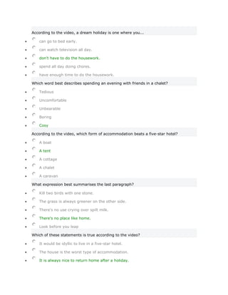 According to the video, a dream holiday is one where you...

   can go to bed early.

   can watch television all day.

   don't have to do the housework.

   spend all day doing chores.

   have enough time to do the housework.

Which word best describes spending an evening with friends in a chalet?

   Tedious

   Uncomfortable

   Unbearable

   Boring

   Cosy

According to the video, which form of accommodation beats a five-star hotel?

   A boat

   A tent

   A cottage

   A chalet

   A caravan

What expression best summarises the last paragraph?

   Kill two birds with one stone.

   The grass is always greener on the other side.

   There's no use crying over spilt milk.

   There's no place like home.

   Look before you leap

Which of these statements is true according to the video?

   It would be idyllic to live in a five-star hotel.

   The house is the worst type of accommodation.

   It is always nice to return home after a holiday.
 