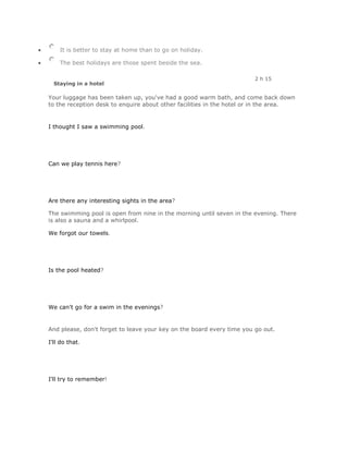 It is better to stay at home than to go on holiday.

    The best holidays are those spent beside the sea.

                                                                       2 h 15
  Staying in a hotel

Your luggage has been taken up, you've had a good warm bath, and come back down
to the reception desk to enquire about other facilities in the hotel or in the area.


I thought I saw a swimming pool.




Can we play tennis here?




Are there any interesting sights in the area?

The swimming pool is open from nine in the morning until seven in the evening. There
is also a sauna and a whirlpool.

We forgot our towels.




Is the pool heated?




We can't go for a swim in the evenings?


And please, don't forget to leave your key on the board every time you go out.

I'll do that.




I'll try to remember!
 