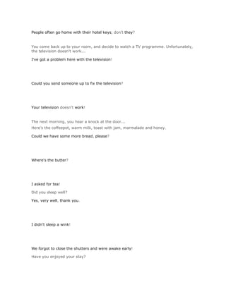 People often go home with their hotel keys, don't they?


You come back up to your room, and decide to watch a TV programme. Unfortunately,
the television doesn't work...

I've got a problem here with the television!




Could you send someone up to fix the television?




Your television doesn't work!


The next morning, you hear a knock at the door...
Here's the coffeepot, warm milk, toast with jam, marmalade and honey.

Could we have some more bread, please?




Where's the butter?




I asked for tea!

Did you sleep well?

Yes, very well, thank you.




I didn't sleep a wink!




We forgot to close the shutters and were awake early!

Have you enjoyed your stay?
 